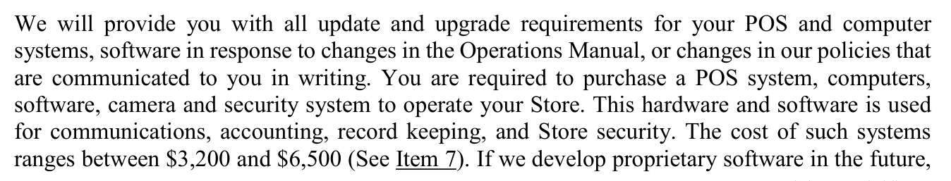 2025 edition, page 36: franchisee required to purchase a POS system, computers, software, camera and security system to operate the Store; cost of such systems ranges between $3,200 and $6,500 (See Item 7)