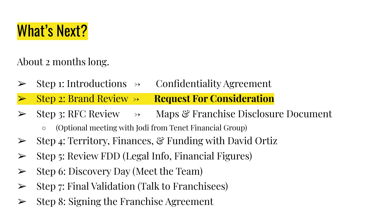 Slide titled What's Next, subtitled About 2 months long, listing eight steps: Step 1 Introductions, ending in a Confidentiality Agreement; Step 2 Brand Review, ending in a Request For Consideration; Step 3 RFC Review, Maps and Franchise Disclosure Document, with an optional meeting with Jodi from Tenet Financial Group; Step 4 Territory, Finances and Funding with David Ortiz; Step 5 Review FDD, Legal Info, Financial Figures; Step 6 Discovery Day; Step 7 Final Validation, Talk to Franchisees; Step 8 Signing the Franchise Agreement.