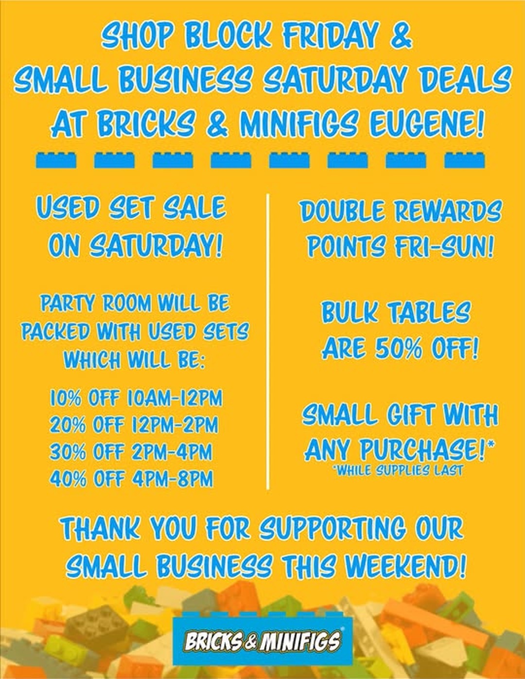 Bricks & Minifigs Eugene sale flyer: Shop Block Friday and Small Business Saturday deals. Used set sale on Saturday. Party room will be packed with used sets: 10% off 10am-12pm, 20% off 12pm-2pm, 30% off 2pm-4pm, 40% off 4pm-8pm. Double rewards points Fri-Sun. Bulk tables are 50% off. Small gift with any purchase while supplies last.