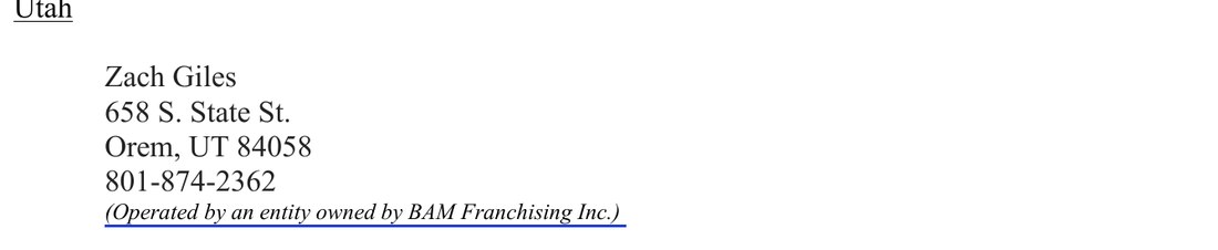 Exhibit F of BAM's September 2026 amended disclosure document, Utah: Zach Giles, 658 S. State St., Orem, UT 84058, 801-874-2362, operated by an entity owned by BAM Franchising Inc.