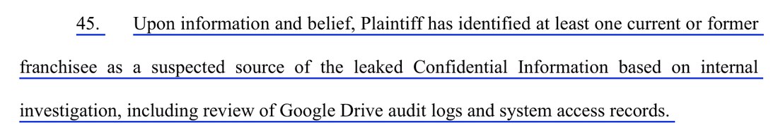 Paragraph 45 of the complaint: Upon information and belief, Plaintiff has identified at least one current or former franchisee as a suspected source of the leaked Confidential Information based on internal investigation, including review of Google Drive audit logs and system access records.
