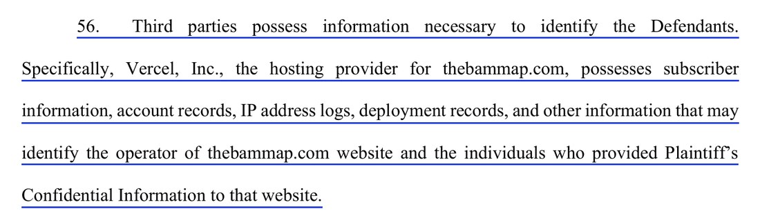 Paragraph 56 of the complaint: Third parties possess information necessary to identify the Defendants. Specifically, Vercel, Inc., the hosting provider for thebammap.com, possesses subscriber information, account records, IP address logs, deployment records, and other information that may identify the operator of thebammap.com website and the individuals who provided Plaintiff's Confidential Information to that website.