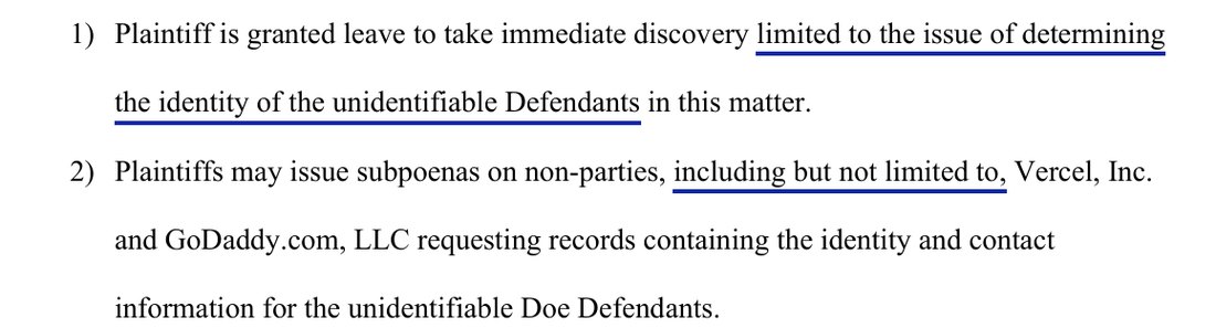 The proposed order: 1) Plaintiff is granted leave to take immediate discovery limited to the issue of determining the identity of the unidentifiable Defendants in this matter. 2) Plaintiffs may issue subpoenas on non-parties, including but not limited to, Vercel, Inc. and GoDaddy.com, LLC requesting records containing the identity and contact information for the unidentifiable Doe Defendants.