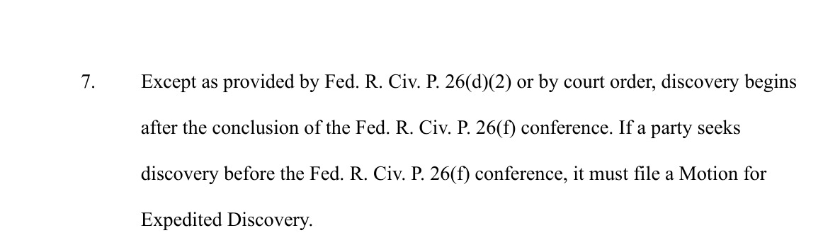 Paragraph 7 of the Order to Propose Schedule: Except as provided by Fed. R. Civ. P. 26(d)(2) or by court order, discovery begins after the conclusion of the Fed. R. Civ. P. 26(f) conference. If a party seeks discovery before the Fed. R. Civ. P. 26(f) conference, it must file a Motion for Expedited Discovery.