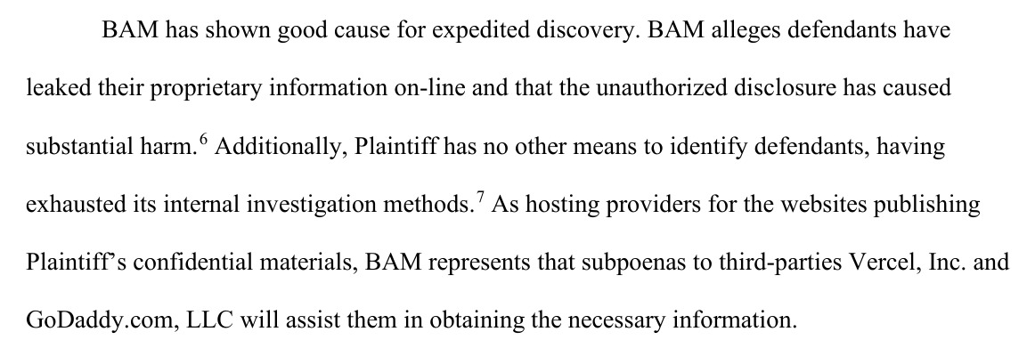 BAM has shown good cause for expedited discovery. BAM alleges defendants have leaked their proprietary information on-line and that the unauthorized disclosure has caused substantial harm. Additionally, Plaintiff has no other means to identify defendants, having exhausted its internal investigation methods. As hosting providers for the websites publishing Plaintiff's confidential materials, BAM represents that subpoenas to third-parties Vercel, Inc. and GoDaddy.com, LLC will assist them in obtaining the necessary information.