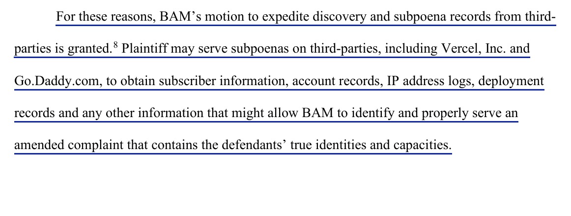 For these reasons, BAM's motion to expedite discovery and subpoena records from third-parties is granted. Plaintiff may serve subpoenas on third-parties, including Vercel, Inc. and Go.Daddy.com, to obtain subscriber information, account records, IP address logs, deployment records and any other information that might allow BAM to identify and properly serve an amended complaint that contains the defendants' true identities and capacities. The paragraph is underlined.
