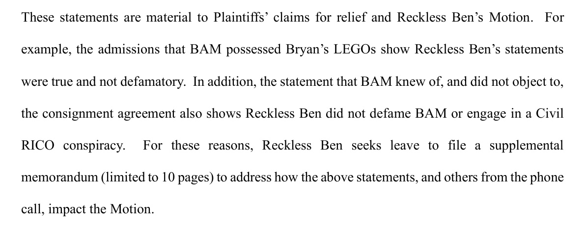 From page 4 of the motion. These statements are material to Plaintiffs' claims for relief and Reckless Ben's Motion. For example, the admissions that BAM possessed Bryan's LEGOs show Reckless Ben's statements were true and not defamatory. In addition, the statement that BAM knew of, and did not object to, the consignment agreement also shows Reckless Ben did not defame BAM or engage in a Civil RICO conspiracy. For these reasons, Reckless Ben seeks leave to file a supplemental memorandum (limited to 10 pages) to address how the above statements, and others from the phone call, impact the Motion.