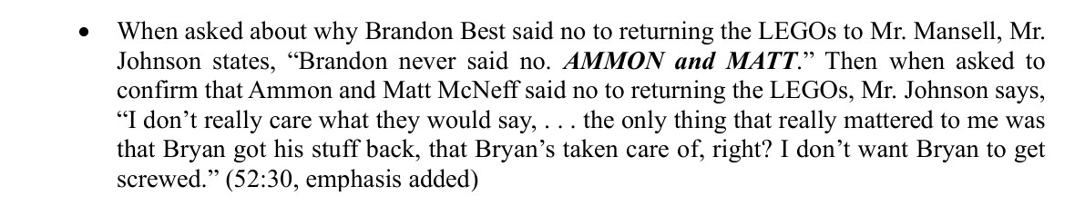 From page 4 of the motion. When asked about why Brandon Best said no to returning the LEGOs to Mr. Mansell, Mr. Johnson states, Brandon never said no. AMMON and MATT. Then when asked to confirm that Ammon and Matt McNeff said no to returning the LEGOs, Mr. Johnson says, I don't really care what they would say, . . . the only thing that really mattered to me was that Bryan got his stuff back, that Bryan's taken care of, right? I don't want Bryan to get screwed. (52:30, emphasis added)