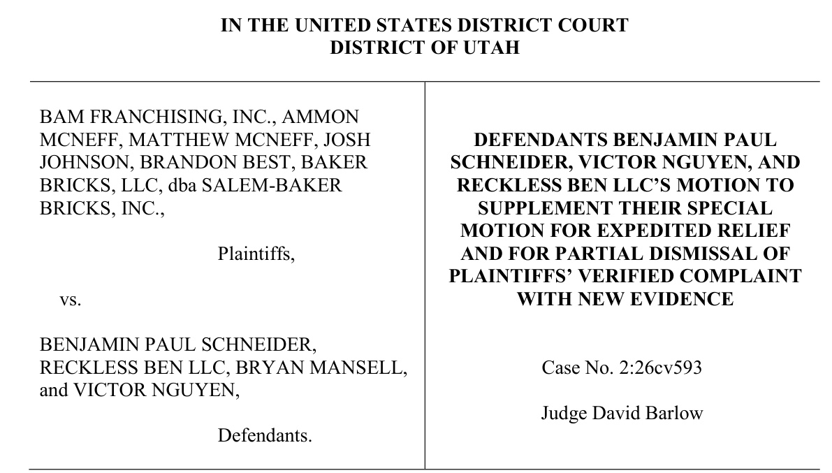 Caption of the motion. In the United States District Court, District of Utah. BAM Franchising, Inc., Ammon McNeff, Matthew McNeff, Josh Johnson, Brandon Best, Baker Bricks, LLC, dba Salem-Baker Bricks, Inc., Plaintiffs, vs. Benjamin Paul Schneider, Reckless Ben LLC, Bryan Mansell, and Victor Nguyen, Defendants. Defendants Benjamin Paul Schneider, Victor Nguyen, and Reckless Ben LLC's Motion to Supplement Their Special Motion for Expedited Relief and for Partial Dismissal of Plaintiffs' Verified Complaint with New Evidence. Case No. 2:26cv593. Judge David Barlow.