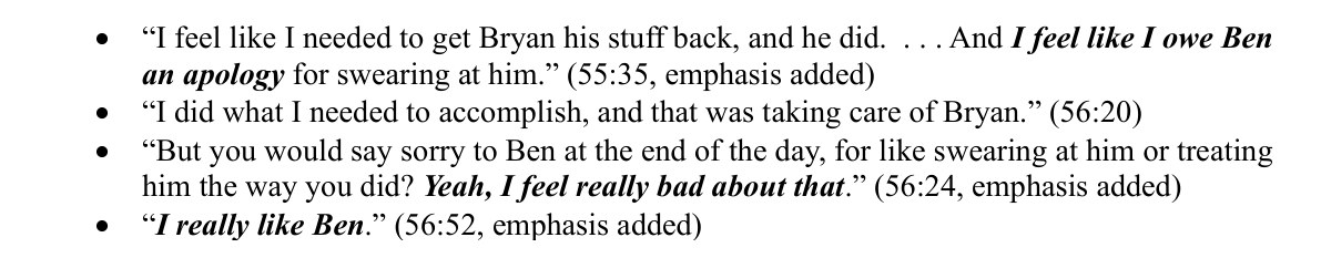 From page 4 of the motion. I feel like I needed to get Bryan his stuff back, and he did. . . . And I feel like I owe Ben an apology for swearing at him. (55:35, emphasis added) I did what I needed to accomplish, and that was taking care of Bryan. (56:20) But you would say sorry to Ben at the end of the day, for like swearing at him or treating him the way you did? Yeah, I feel really bad about that. (56:24, emphasis added) I really like Ben. (56:52, emphasis added)