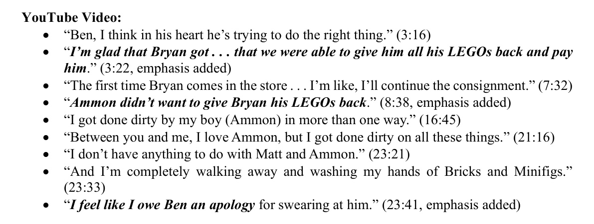 From page 3 of the motion. YouTube Video: Ben, I think in his heart he's trying to do the right thing. (3:16) I'm glad that Bryan got . . . that we were able to give him all his LEGOs back and pay him. (3:22, emphasis added) The first time Bryan comes in the store . . . I'm like, I'll continue the consignment. (7:32) Ammon didn't want to give Bryan his LEGOs back. (8:38, emphasis added) I got done dirty by my boy (Ammon) in more than one way. (16:45) Between you and me, I love Ammon, but I got done dirty on all these things. (21:16) I don't have anything to do with Matt and Ammon. (23:21) And I'm completely walking away and washing my hands of Bricks and Minifigs. (23:33) I feel like I owe Ben an apology for swearing at him. (23:41, emphasis added)