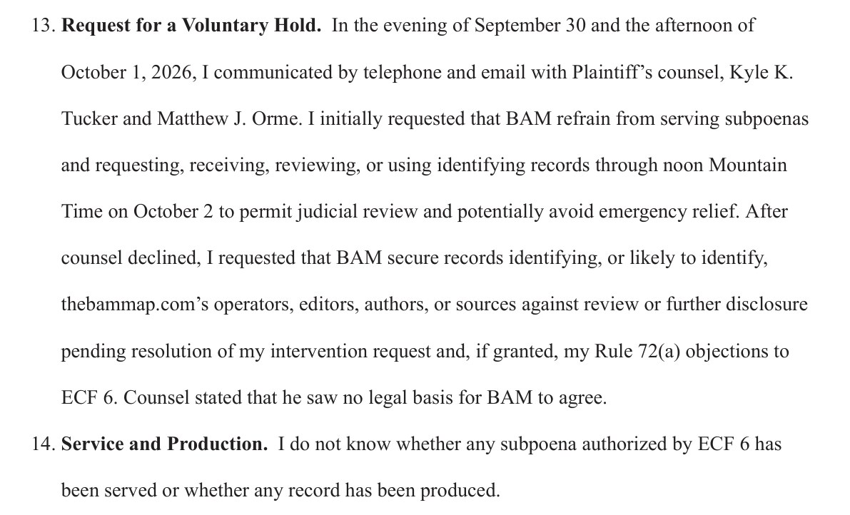 Paragraphs 13 and 14 of the declaration. 13. Request for a Voluntary Hold. In the evening of September 30 and the afternoon of October 1, 2026, I communicated by telephone and email with Plaintiff's counsel, Kyle K. Tucker and Matthew J. Orme. I initially requested that BAM refrain from serving subpoenas and requesting, receiving, reviewing, or using identifying records through noon Mountain Time on October 2 to permit judicial review and potentially avoid emergency relief. After counsel declined, I requested that BAM secure records identifying, or likely to identify, thebammap.com's operators, editors, authors, or sources against review or further disclosure pending resolution of my intervention request and, if granted, my Rule 72(a) objections to ECF 6. Counsel stated that he saw no legal basis for BAM to agree. 14. Service and Production. I do not know whether any subpoena authorized by ECF 6 has been served or whether any record has been produced.