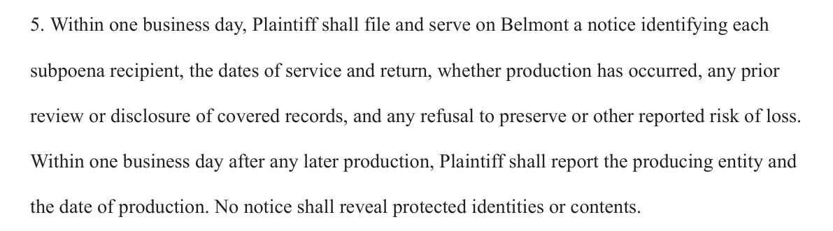 5. Within one business day, Plaintiff shall file and serve on Belmont a notice identifying each subpoena recipient, the dates of service and return, whether production has occurred, any prior review or disclosure of covered records, and any refusal to preserve or other reported risk of loss. Within one business day after any later production, Plaintiff shall report the producing entity and the date of production. No notice shall reveal protected identities or contents.