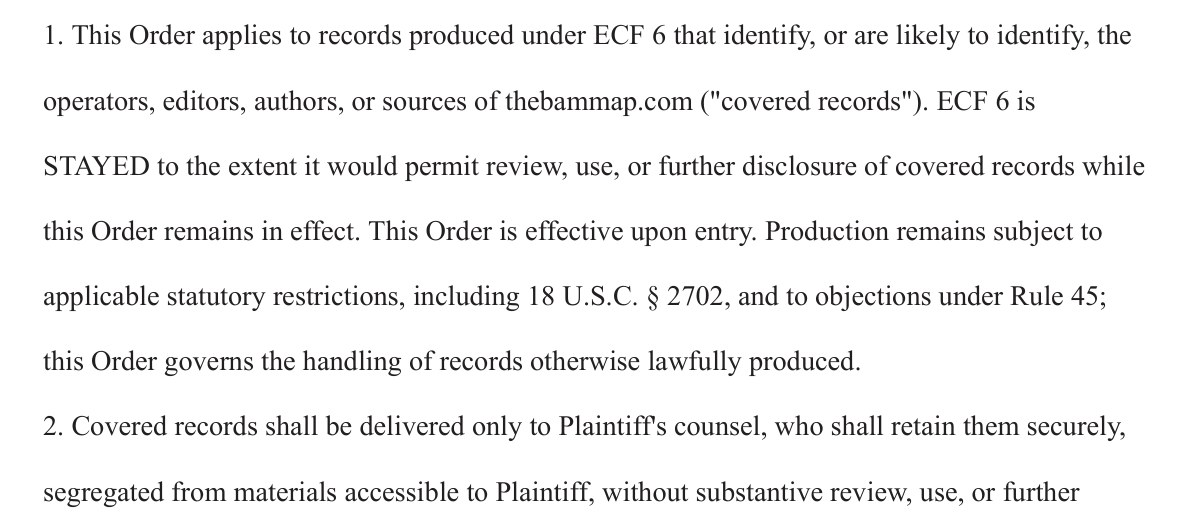 From the proposed interim order. 1. This Order applies to records produced under ECF 6 that identify, or are likely to identify, the operators, editors, authors, or sources of thebammap.com (covered records). ECF 6 is STAYED to the extent it would permit review, use, or further disclosure of covered records while this Order remains in effect. This Order is effective upon entry. Production remains subject to applicable statutory restrictions, including 18 U.S.C. section 2702, and to objections under Rule 45; this Order governs the handling of records otherwise lawfully produced. 2. Covered records shall be delivered only to Plaintiff's counsel, who shall retain them securely, segregated from materials accessible to Plaintiff, without substantive review, use, or further