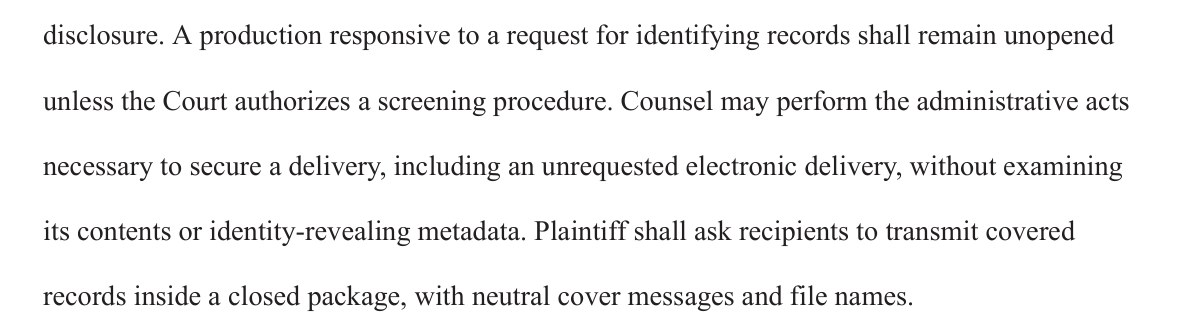 disclosure. A production responsive to a request for identifying records shall remain unopened unless the Court authorizes a screening procedure. Counsel may perform the administrative acts necessary to secure a delivery, including an unrequested electronic delivery, without examining its contents or identity-revealing metadata. Plaintiff shall ask recipients to transmit covered records inside a closed package, with neutral cover messages and file names.