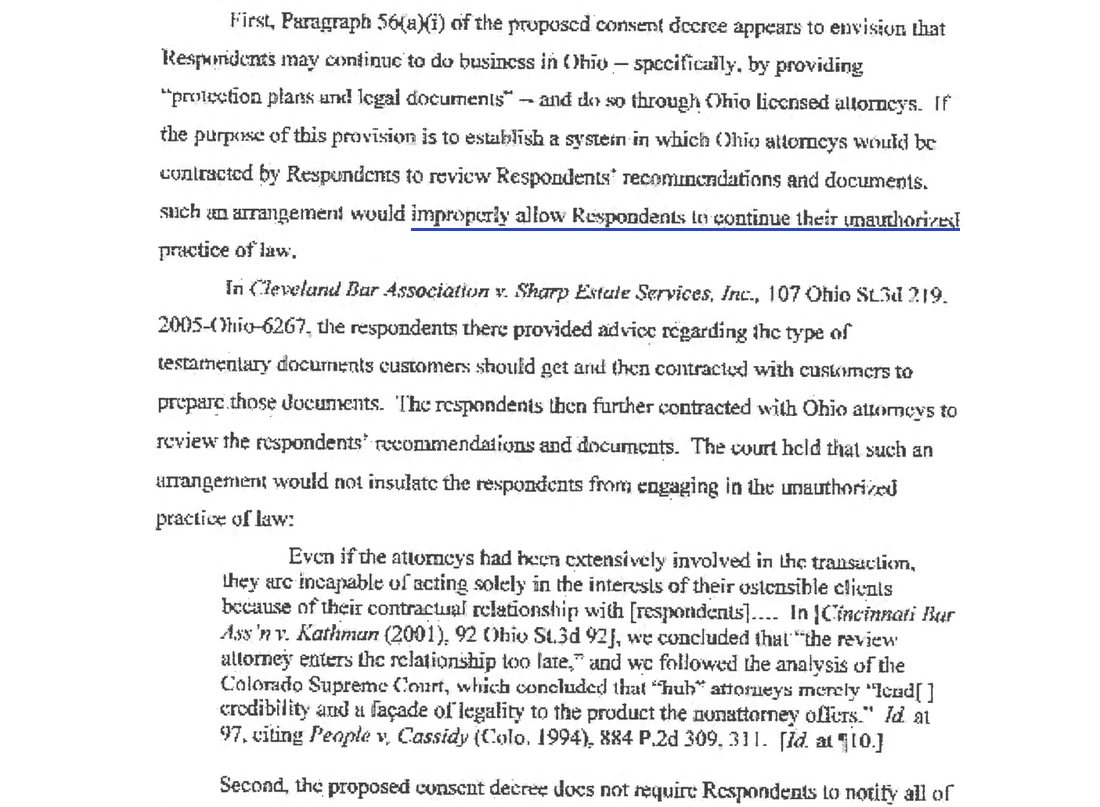 First, Paragraph 56(a)(i) of the proposed consent decree appears to envision that Respondents may continue to do business in Ohio through Ohio licensed attorneys. If the purpose of this provision is to establish a system in which Ohio attorneys would be contracted by Respondents to review Respondents' recommendations and documents, such an arrangement would improperly allow Respondents to continue their unauthorized practice of law. Quoting Cleveland Bar Association v. Sharp Estate Services and Cincinnati Bar Association v. Kathman: the review attorney enters the relationship too late, and hub attorneys merely lend credibility and a facade of legality to the product the nonattorney offers.