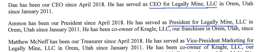 Item 2 of the 2021 disclosure document: Dan has been our CEO since April 2018. He has served as CEO for Legally Mine, LLC in Orem, Utah since January 2011. Ammon has been our President since April 2018. He has served as President for Legally Mine, LLC in Orem, Utah since January 2011. Matthew McNeff has been our Treasurer since April 2018. He has served as Vice-President Marketing for Legally Mine, LLC in Orem, Utah since January 2011.