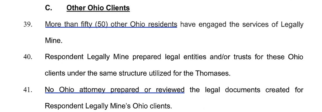 C. Other Ohio Clients. 39. More than fifty (50) other Ohio residents have engaged the services of Legally Mine. 40. Respondent Legally Mine prepared legal entities and/or trusts for these Ohio clients under the same structure utilized for the Thomases. 41. No Ohio attorney prepared or reviewed the legal documents created for Respondent Legally Mine's Ohio clients.
