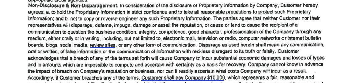 Non-Disclosure and Non-Disparagement: the parties agree that neither Customer nor their representatives will disparage, defame, impugn, damage or assail the reputation of the Company through any medium, including electronic mail, television or radio, computer networks or internet bulletin boards, blogs, social media, review sites, or any other form of communication; if Customer breaches any of the terms, Customer shall pay Company $10,000, which represents a fair, reasonable and appropriate estimate thereof.