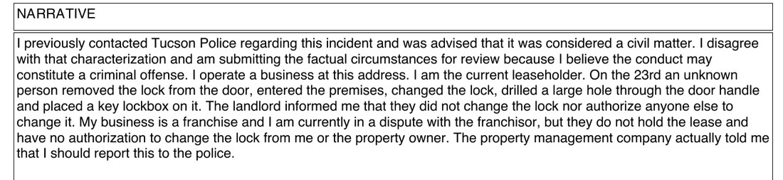 Narrative: I previously contacted Tucson Police regarding this incident and was advised that it was considered a civil matter. I disagree with that characterization and am submitting the factual circumstances for review because I believe the conduct may constitute a criminal offense. I operate a business at this address. I am the current leaseholder. On the 23rd an unknown person removed the lock from the door, entered the premises, changed the lock, drilled a large hole through the door handle and placed a key lockbox on it. The landlord informed me that they did not change the lock nor authorize anyone else to change it. My business is a franchise and I am currently in a dispute with the franchisor, but they do not hold the lease and have no authorization to change the lock from me or the property owner. The property management company actually told me that I should report this to the police.