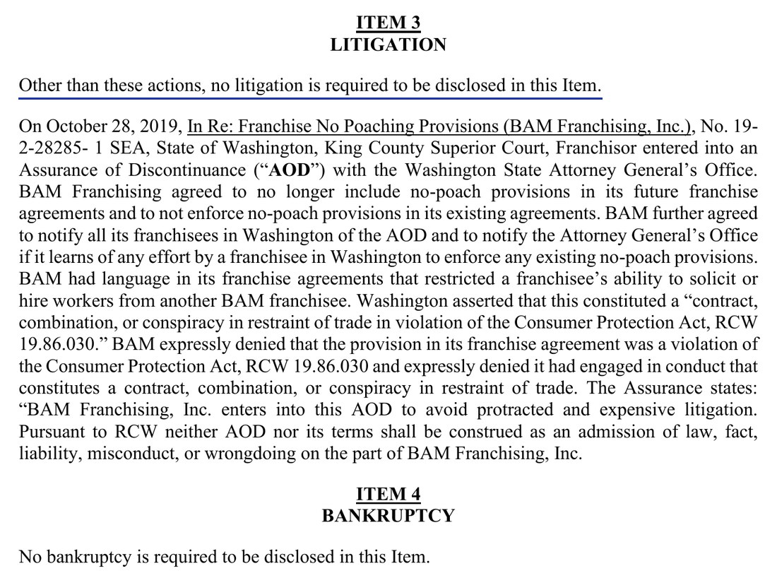 Item 3, Litigation. Other than these actions, no litigation is required to be disclosed in this Item. On October 28, 2019, In Re: Franchise No Poaching Provisions (BAM Franchising, Inc.), State of Washington, King County Superior Court, Franchisor entered into an Assurance of Discontinuance with the Washington State Attorney General’s Office. The paragraph describes that agreement and BAM’s denial of wrongdoing. Item 4, Bankruptcy. No bankruptcy is required to be disclosed in this Item.