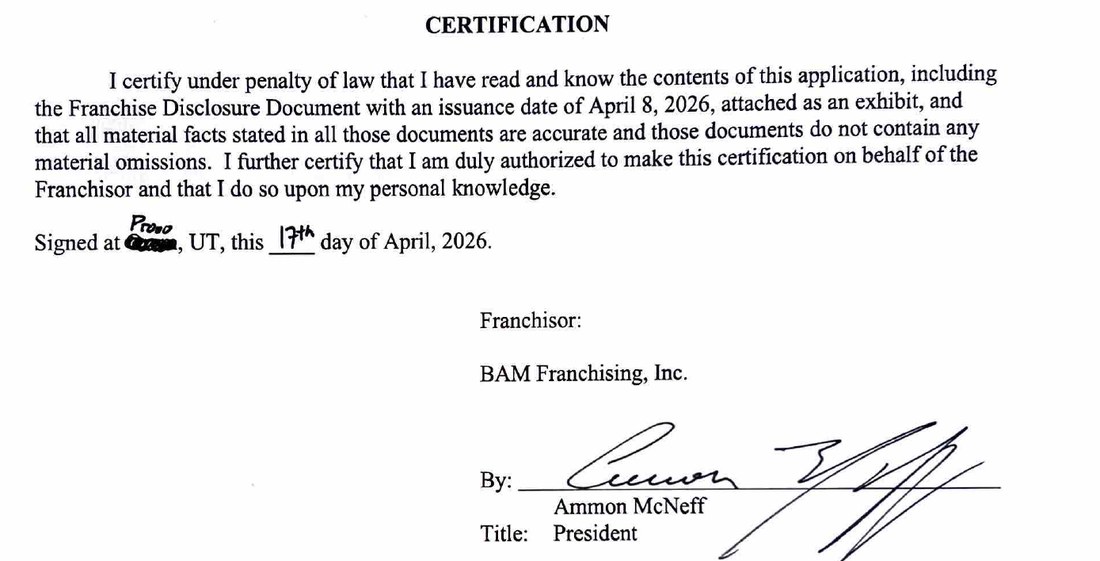 Certification. I certify under penalty of law that I have read and know the contents of this application, including the Franchise Disclosure Document with an issuance date of April 8, 2026, attached as an exhibit, and that all material facts stated in all those documents are accurate and those documents do not contain any material omissions. I further certify that I am duly authorized to make this certification on behalf of the Franchisor and that I do so upon my personal knowledge. Signed at Provo, UT, this 17th day of April, 2026. Franchisor: BAM Franchising, Inc. By: Ammon McNeff. Title: President.
