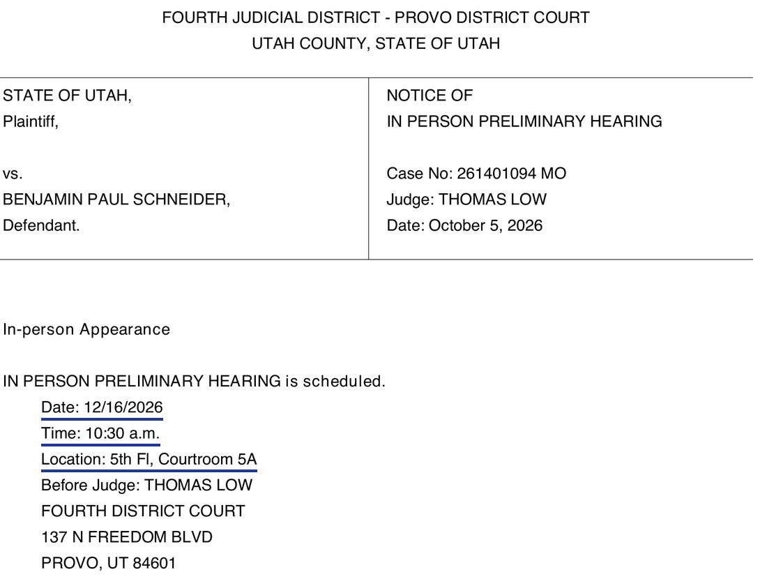 Fourth Judicial District, Provo District Court, Utah County, State of Utah. State of Utah, Plaintiff, vs. Benjamin Paul Schneider, Defendant. Notice of In Person Preliminary Hearing. Case No: 261401094 MO. Judge: Thomas Low. Date: October 5, 2026. In-person Appearance. In person preliminary hearing is scheduled. Date: 12/16/2026. Time: 10:30 a.m. Location: 5th Fl, Courtroom 5A. Before Judge: Thomas Low, Fourth District Court, 137 N Freedom Blvd, Provo, UT 84601.