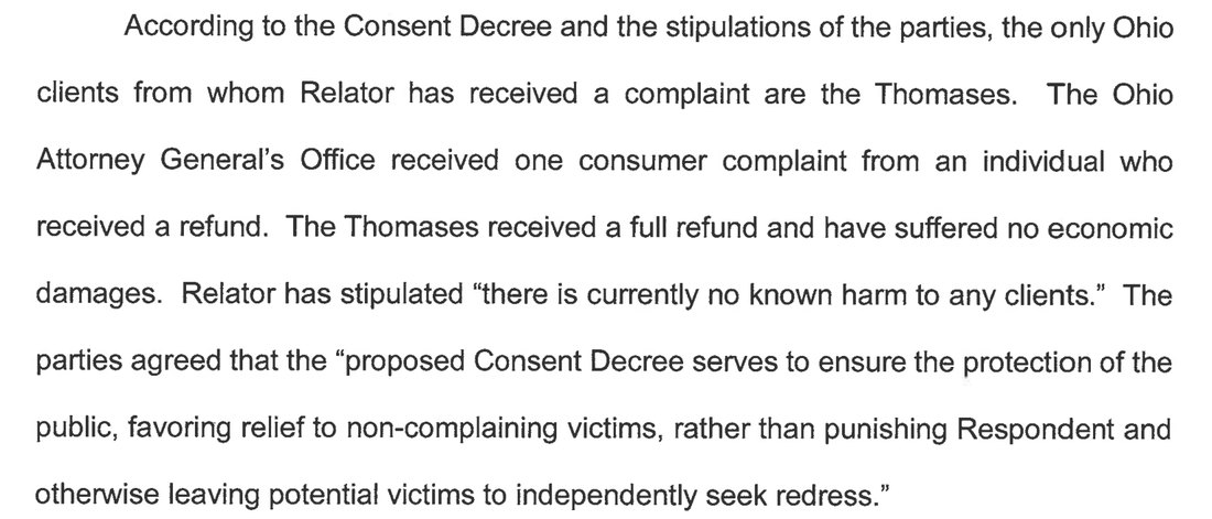 According to the Consent Decree and the stipulations of the parties, the only Ohio clients from whom Relator has received a complaint are the Thomases. The Ohio Attorney General's Office received one consumer complaint from an individual who received a refund. The Thomases received a full refund and have suffered no economic damages. Relator has stipulated there is currently no known harm to any clients. The parties agreed that the proposed Consent Decree serves to ensure the protection of the public, favoring relief to non-complaining victims, rather than punishing Respondent and otherwise leaving potential victims to independently seek redress.