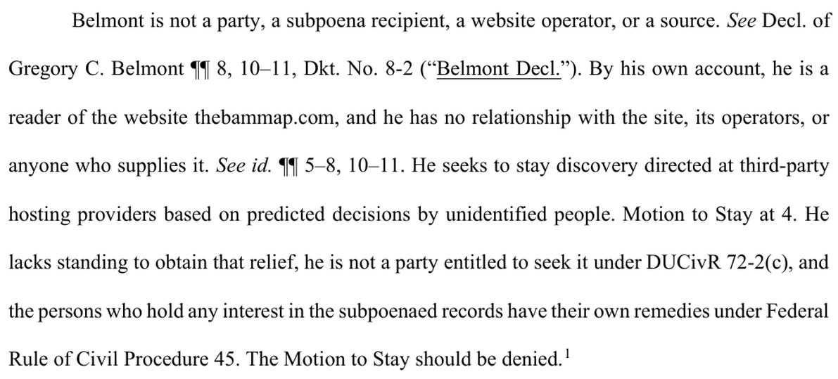 From page 2 of BAM's memorandum. Belmont is not a party, a subpoena recipient, a website operator, or a source. See Decl. of Gregory C. Belmont paragraphs 8, 10 to 11, Dkt. No. 8-2 (Belmont Decl.). By his own account, he is a reader of the website thebammap.com, and he has no relationship with the site, its operators, or anyone who supplies it. See id. paragraphs 5 to 8, 10 to 11. He seeks to stay discovery directed at third-party hosting providers based on predicted decisions by unidentified people. Motion to Stay at 4. He lacks standing to obtain that relief, he is not a party entitled to seek it under DUCivR 72-2(c), and the persons who hold any interest in the subpoenaed records have their own remedies under Federal Rule of Civil Procedure 45. The Motion to Stay should be denied.