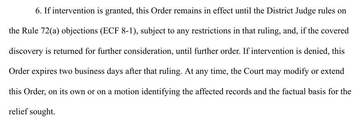 Exhibit A, paragraph 6. If intervention is granted, this Order remains in effect until the District Judge rules on the Rule 72(a) objections (ECF 8-1), subject to any restrictions in that ruling, and, if the covered discovery is returned for further consideration, until further order. If intervention is denied, this Order expires two business days after that ruling. At any time, the Court may modify or extend this Order, on its own or on a motion identifying the affected records and the factual basis for the relief sought.