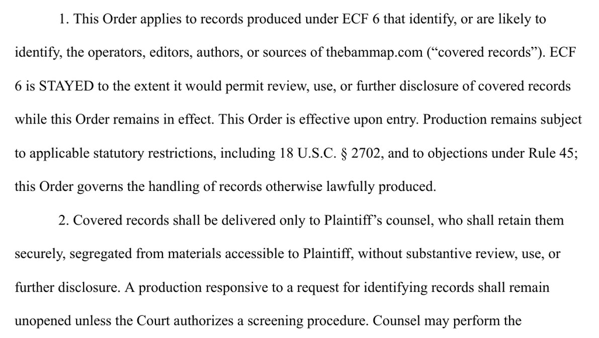 Exhibit A, paragraphs 1 and 2. 1. This Order applies to records produced under ECF 6 that identify, or are likely to identify, the operators, editors, authors, or sources of thebammap.com (covered records). ECF 6 is STAYED to the extent it would permit review, use, or further disclosure of covered records while this Order remains in effect. This Order is effective upon entry. Production remains subject to applicable statutory restrictions, including 18 U.S.C. section 2702, and to objections under Rule 45; this Order governs the handling of records otherwise lawfully produced. 2. Covered records shall be delivered only to Plaintiff's counsel, who shall retain them securely, segregated from materials accessible to Plaintiff, without substantive review, use, or further disclosure. A production responsive to a request for identifying records shall remain unopened unless the Court authorizes a screening procedure.
