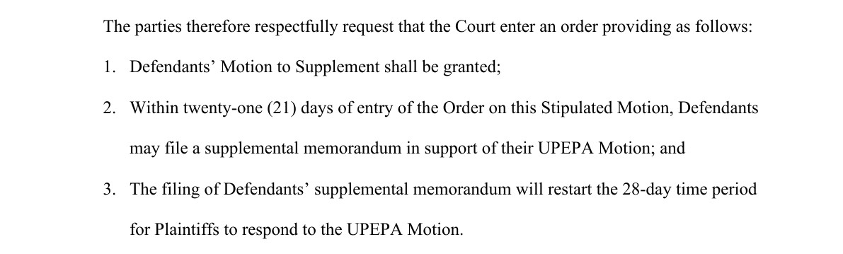 From page 2 of the joint motion. The parties therefore respectfully request that the Court enter an order providing as follows: 1. Defendants' Motion to Supplement shall be granted; 2. Within twenty-one (21) days of entry of the Order on this Stipulated Motion, Defendants may file a supplemental memorandum in support of their UPEPA Motion; and 3. The filing of Defendants' supplemental memorandum will restart the 28-day time period for Plaintiffs to respond to the UPEPA Motion.