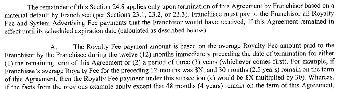 From Section 24.8 of BAM’s 2020 form franchise agreement. The remainder of this Section 24.8 applies only upon termination of this Agreement by Franchisor based on a material default by Franchisee (per Sections 23.1, 23.2, or 23.3). Franchisee must pay to the Franchisor all Royalty Fee and System Advertising Fee payments that the Franchisor would have received, if this Agreement remained in effect until its scheduled expiration date (calculated as described below). A. The Royalty Fee payment amount is based on the average Royalty Fee amount paid to the Franchisor by the Franchisee during the twelve (12) months immediately preceding the date of termination for either (1) the remaining term of this Agreement or (2) a period of three (3) years (whichever comes first). For example, if Franchisee’s average Royalty Fee for the preceding 12-months was $X, and 30 months (2.5 years) remain on the term of this Agreement, then the Royalty Fee payment under this subsection (a) would be $X multiplied by 30). Whereas, if the facts from the previous example apply except that 48 months (4 years) remain on the term of this Agreement, and there the page ends.