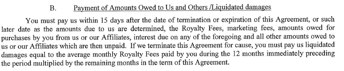 Section 15.B of BAM’s 2021 form franchise agreement, headed Payment of Amounts Owed to Us and Others /Liquidated damages. You must pay us within 15 days after the date of termination or expiration of this Agreement, or such later date as the amounts due to us are determined, the Royalty Fees, marketing fees, amounts owed for purchases by you from us or our Affiliates, interest due on any of the foregoing and all other amounts owed to us or our Affiliates which are then unpaid. If we terminate this Agreement for cause, you must pay us liquidated damages equal to the average monthly Royalty Fees paid by you during the 12 months immediately preceding the period multiplied by the remaining months in the term of this Agreement.