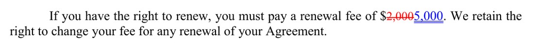 From the next page of the same marked copy. If you have the right to renew, you must pay a renewal fee of, $2,000 struck and 5,000 added. We retain the right to change your fee for any renewal of your Agreement.
