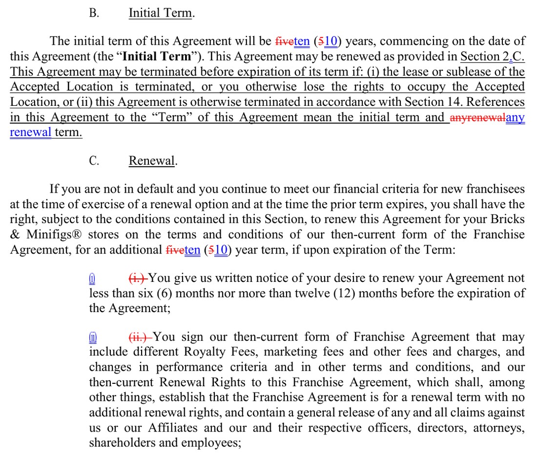 Sections 2.B and 2.C of the franchise agreement in BAM’s marked 2023 disclosure document. Deleted words are struck through in red and new words are underlined in blue. B. Initial Term. The initial term of this Agreement will be, five struck and ten added, and in the parentheses 5 struck and 10 added, years, commencing on the date of this Agreement (the Initial Term). This Agreement may be renewed as provided in Section 2.C. This Agreement may be terminated before expiration of its term if: (i) the lease or sublease of the Accepted Location is terminated, or you otherwise lose the rights to occupy the Accepted Location, or (ii) this Agreement is otherwise terminated in accordance with Section 14. References in this Agreement to the Term of this Agreement mean the initial term and any renewal term. C. Renewal. If you are not in default and you continue to meet our financial criteria for new franchisees at the time of exercise of a renewal option and at the time the prior term expires, you shall have the right, subject to the conditions contained in this Section, to renew this Agreement for your Bricks & Minifigs stores on the terms and conditions of our then-current form of the Franchise Agreement, for an additional, five struck and ten added, and in the parentheses 5 struck and 10 added, year term, if upon expiration of the Term: (i) You give us written notice of your desire to renew your Agreement not less than six (6) months nor more than twelve (12) months before the expiration of the Agreement; (ii) You sign our then-current form of Franchise Agreement that may include different Royalty Fees, marketing fees and other fees and charges, and changes in performance criteria and in other terms and conditions, and our then-current Renewal Rights to this Franchise Agreement, which shall, among other things, establish that the Franchise Agreement is for a renewal term with no additional renewal rights, and contain a general release of any and all claims against us or our Affiliates and our and their respective officers, directors, attorneys, shareholders and employees;