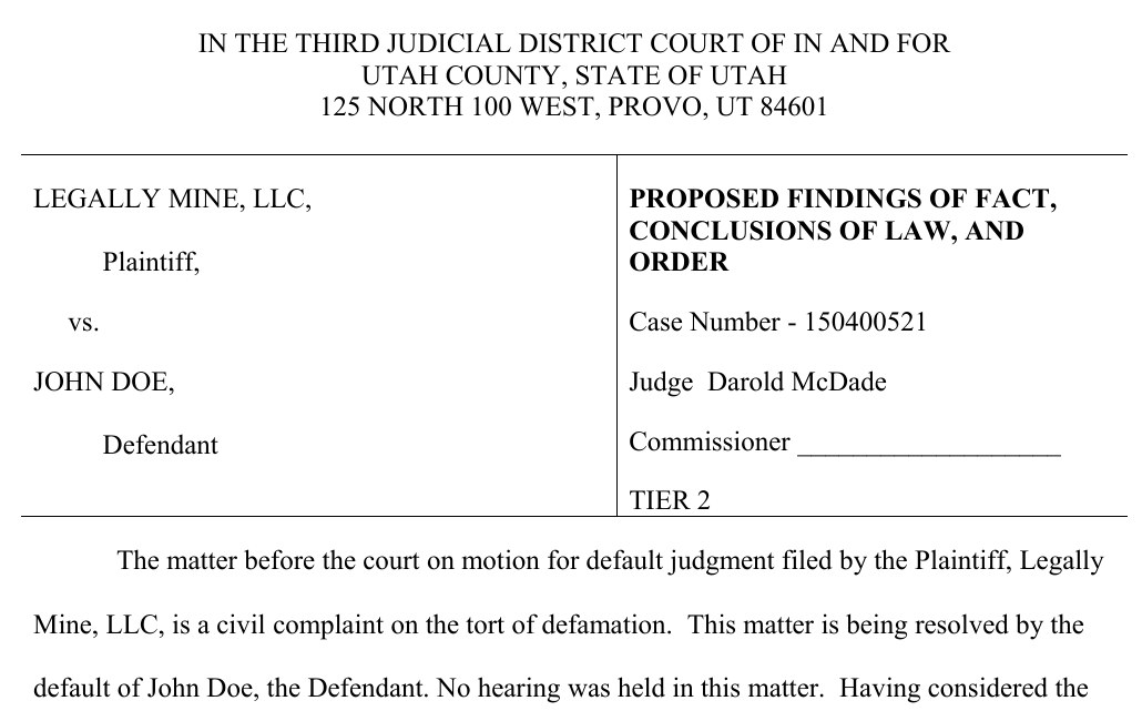 The caption of the signed order: In the Third Judicial District Court of in and for Utah County, State of Utah, 125 North 100 West, Provo. Legally Mine, LLC, plaintiff, vs. John Doe, defendant. Proposed Findings of Fact, Conclusions of Law, and Order, case number 150400521, Judge Darold McDade, Tier 2. The matter before the court on motion for default judgment filed by the plaintiff, Legally Mine, LLC, is a civil complaint on the tort of defamation. This matter is being resolved by the default of John Doe, the defendant. No hearing was held in this matter.