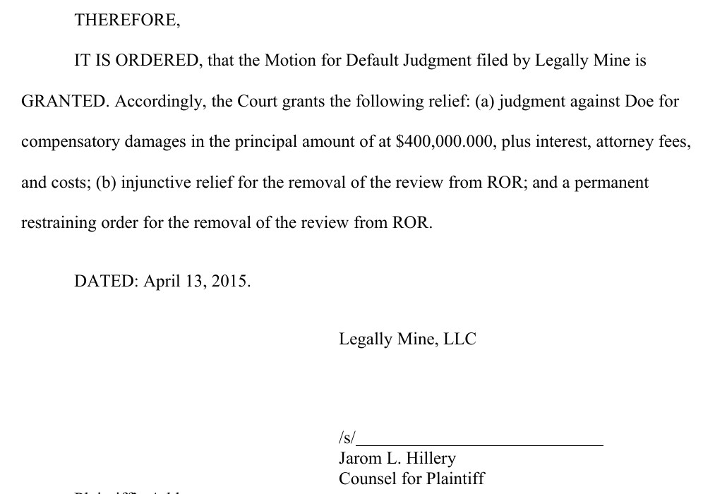 The last page of the order. Therefore, it is ordered, that the Motion for Default Judgment filed by Legally Mine is granted. Accordingly, the Court grants the following relief: (a) judgment against Doe for compensatory damages in the principal amount of at $400,000.000, plus interest, attorney fees, and costs; (b) injunctive relief for the removal of the review from ROR; and a permanent restraining order for the removal of the review from ROR. Dated: April 13, 2015. Legally Mine, LLC. /s/ Jarom L. Hillery, Counsel for Plaintiff. Plaintiff&rsquo;s address, 225 W 520 N, Orem, UT 84057.