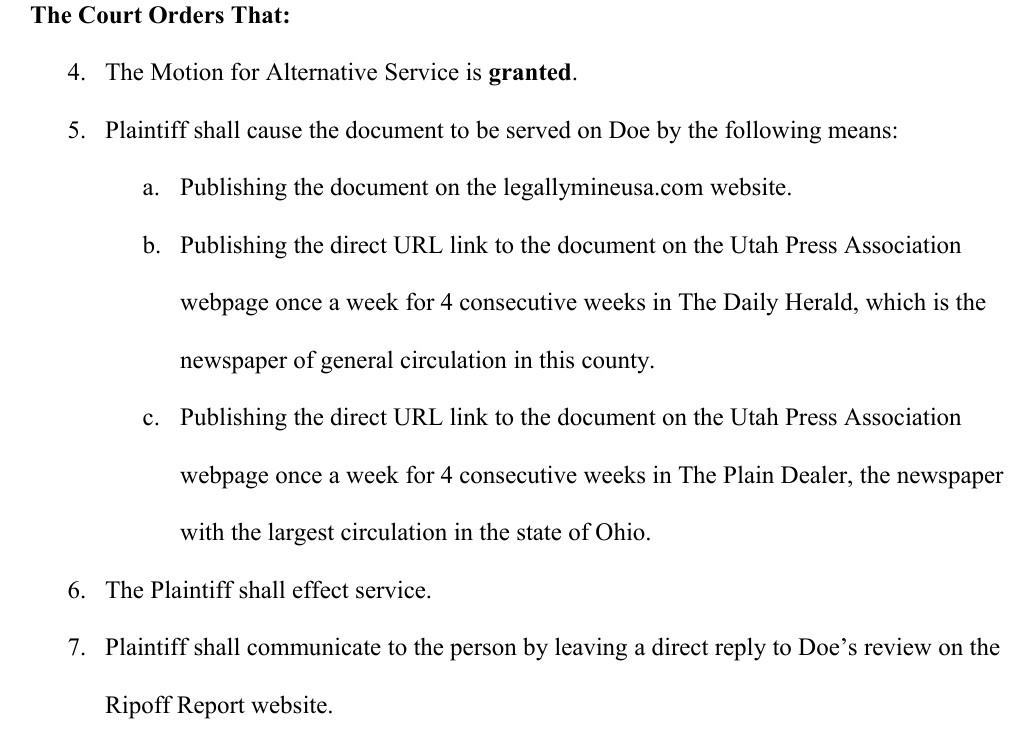 Paragraphs 4 to 7 of the order of April 15, 2015. The Court Orders That: 4. The Motion for Alternative Service is granted. 5. Plaintiff shall cause the document to be served on Doe by the following means: a. Publishing the document on the legallymineusa.com website. b. Publishing the direct URL link to the document on the Utah Press Association webpage once a week for 4 consecutive weeks in The Daily Herald, which is the newspaper of general circulation in this county. c. Publishing the direct URL link to the document on the Utah Press Association webpage once a week for 4 consecutive weeks in The Plain Dealer, the newspaper with the largest circulation in the state of Ohio. 6. The Plaintiff shall effect service. 7. Plaintiff shall communicate to the person by leaving a direct reply to Doe&rsquo;s review on the Ripoff Report website.