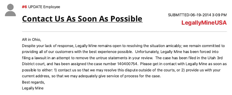 Legally Mine&rsquo;s update on the Ripoff Report page, submitted June 19, 2014 and signed LegallyMineUSA: AR in Ohio, Despite your lack of response, Legally Mine remains open to resolving the situation amicably; we remain committed to providing all of our customers with the best experience possible. Unfortunately, Legally Mine has been forced into filing a lawsuit in an attempt to remove the untrue statements in your review. The case has been filed in the Utah 3rd District court, and has been assigned the case number 140400754. Please get in contact with Legally Mine as soon as possible to either: 1) contact us so that we may resolve this dispute outside of the courts, or 2) provide us with your current address, so that we may adequately give service of process for the case. Best regards, Legally Mine