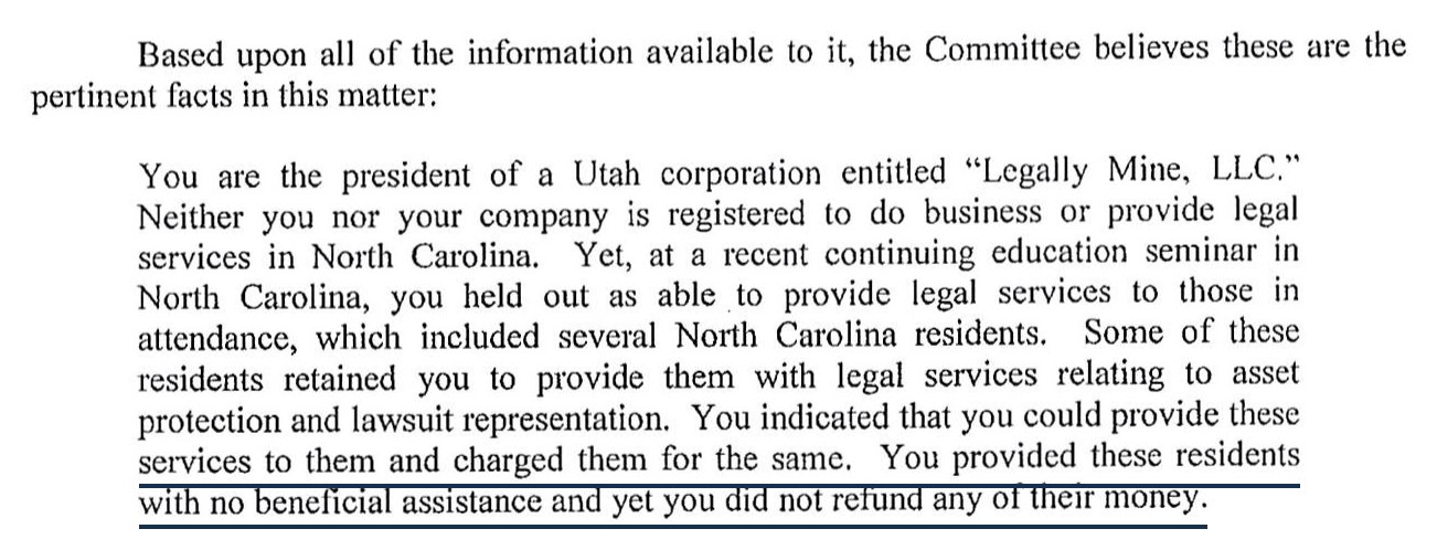 Based upon all of the information available to it, the Committee believes these are the pertinent facts in this matter: You are the president of a Utah corporation entitled Legally Mine, LLC. Neither you nor your company is registered to do business or provide legal services in North Carolina. Yet, at a recent continuing education seminar in North Carolina, you held out as able to provide legal services to those in attendance, which included several North Carolina residents. Some of these residents retained you to provide them with legal services relating to asset protection and lawsuit representation. You indicated that you could provide these services to them and charged them for the same. You provided these residents with no beneficial assistance and yet you did not refund any of their money.