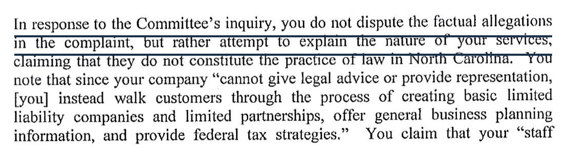 In response to the Committee's inquiry, you do not dispute the factual allegations in the complaint, but rather attempt to explain the nature of your services, claiming that they do not constitute the practice of law in North Carolina. You note that since your company cannot give legal advice or provide representation, you instead walk customers through the process of creating basic limited liability companies and limited partnerships, offer general business planning information, and provide federal tax strategies. You claim that your staff
