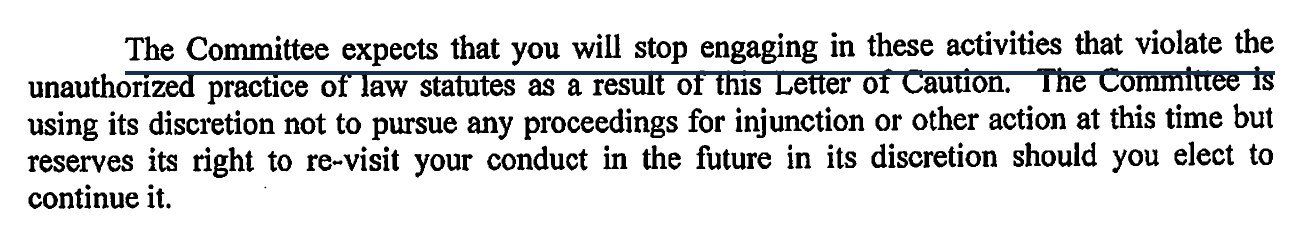 The Committee expects that you will stop engaging in these activities that violate the unauthorized practice of law statutes as a result of this Letter of Caution. The Committee is using its discretion not to pursue any proceedings for injunction or other action at this time but reserves its right to re-visit your conduct in the future in its discretion should you elect to continue it.