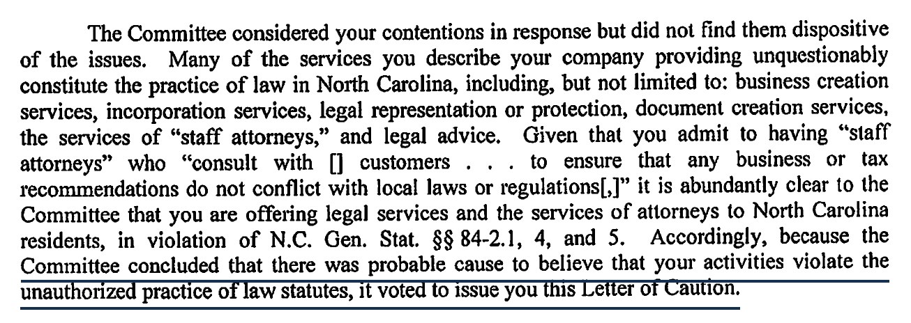 The Committee considered your contentions in response but did not find them dispositive of the issues. Many of the services you describe your company providing unquestionably constitute the practice of law in North Carolina, including, but not limited to: business creation services, incorporation services, legal representation or protection, document creation services, the services of staff attorneys, and legal advice. Given that you admit to having staff attorneys who consult with customers to ensure that any business or tax recommendations do not conflict with local laws or regulations, it is abundantly clear to the Committee that you are offering legal services and the services of attorneys to North Carolina residents, in violation of N.C. Gen. Stat. sections 84-2.1, 4, and 5. Accordingly, because the Committee concluded that there was probable cause to believe that your activities violate the unauthorized practice of law statutes, it voted to issue you this Letter of Caution.