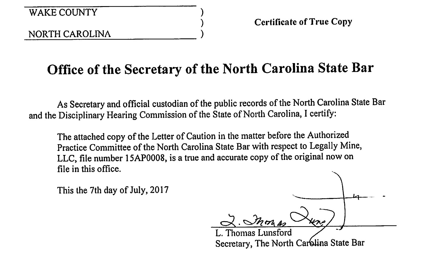 Wake County, North Carolina. Certificate of True Copy. Office of the Secretary of the North Carolina State Bar. As Secretary and official custodian of the public records of the North Carolina State Bar and the Disciplinary Hearing Commission of the State of North Carolina, I certify: The attached copy of the Letter of Caution in the matter before the Authorized Practice Committee of the North Carolina State Bar with respect to Legally Mine, LLC, file number 15AP0008, is a true and accurate copy of the original now on file in this office. This the 7th day of July, 2017. L. Thomas Lunsford, Secretary, The North Carolina State Bar.