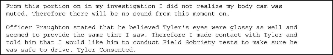 From this portion on in my investigation I did not realize my body cam was muted. Therefore there will be no sound from this moment on. Officer Fraughton stated that he believed Tyler's eyes were glossy as well and seemed to provide the same tint I saw. Therefore I made contact with Tyler and told him that I would like him to conduct Field Sobriety tests to make sure he was safe to drive. Tyler Consented.