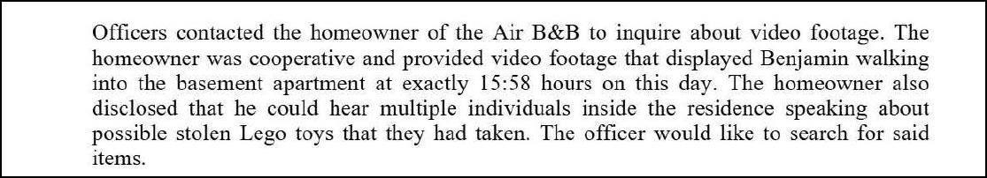 Officers contacted the homeowner of the Air B&B to inquire about video footage. The homeowner was cooperative and provided video footage that displayed Benjamin walking into the basement apartment at exactly 15:58 hours on this day. The homeowner also disclosed that he could hear multiple individuals inside the residence speaking about possible stolen Lego toys that they had taken. The officer would like to search for said items.