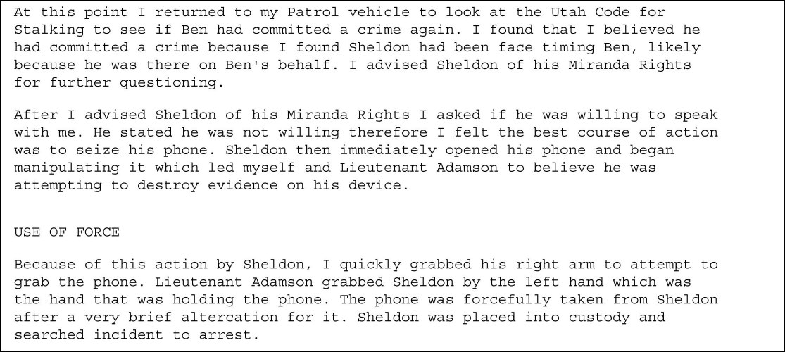 At this point I returned to my Patrol vehicle to look at the Utah Code for Stalking to see if Ben had committed a crime again. I found that I believed he had committed a crime because I found Sheldon had been face timing Ben, likely because he was there on Ben's behalf. I advised Sheldon of his Miranda Rights for further questioning. After I advised Sheldon of his Miranda Rights I asked if he was willing to speak with me. He stated he was not willing therefore I felt the best course of action was to seize his phone. Sheldon then immediately opened his phone and began manipulating it which led myself and Lieutenant Adamson to believe he was attempting to destroy evidence on his device. USE OF FORCE. Because of this action by Sheldon, I quickly grabbed his right arm to attempt to grab the phone. Lieutenant Adamson grabbed Sheldon by the left hand which was the hand that was holding the phone. The phone was forcefully taken from Sheldon after a very brief altercation for it. Sheldon was placed into custody and searched incident to arrest.