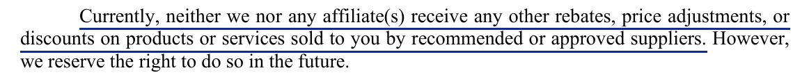Item 8: Currently, neither we nor any affiliate(s) receive any other rebates, price adjustments, or discounts on products or services sold to you by recommended or approved suppliers. However, we reserve the right to do so in the future. The first sentence is underlined.