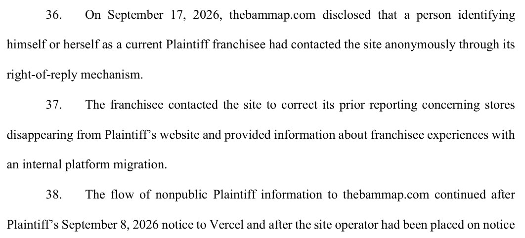 Paragraphs 36 to 38 of the complaint: On September 17, 2026, thebammap.com disclosed that a person identifying himself or herself as a current Plaintiff franchisee had contacted the site anonymously through its right-of-reply mechanism. The franchisee contacted the site to correct its prior reporting concerning stores disappearing from Plaintiff's website and provided information about franchisee experiences with an internal platform migration. The flow of nonpublic Plaintiff information to thebammap.com continued after Plaintiff's September 8, 2026 notice to Vercel and after the site operator had been placed on notice concerning Plaintiff's internal materials.